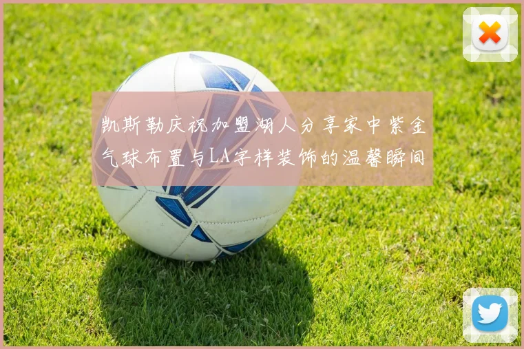 凯斯勒庆祝加盟湖人分享家中紫金气球布置与LA字样装饰的温馨瞬间