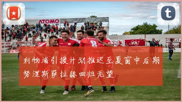 利物浦引援计划推迟至夏窗中后期努涅斯萨拉赫回归无望